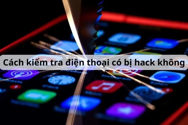 Cách kiểm tra điện thoại có bị hack không và các biện pháp xử lý kịp thời tình trạng này