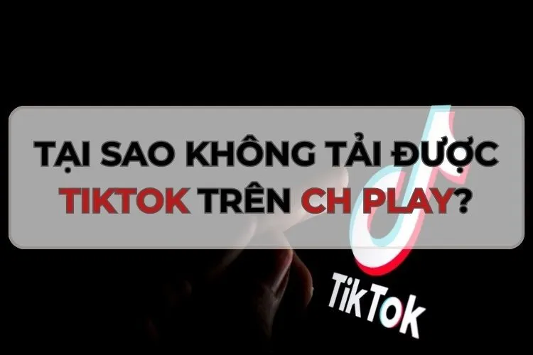 Góc giải đáp: Tại sao không tải được TikTok trên CH Play? Cách khắc phục hiệu quả