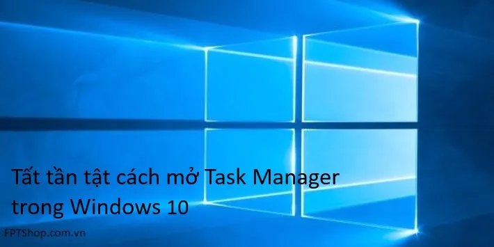 Hướng dẫn cách mở Task Manager Win 10 và sử dụng hiệu quả nhất