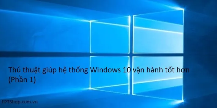 Thủ thuật giúp hệ thống Windows 10 vận hành tốt hơn (Phần 1)