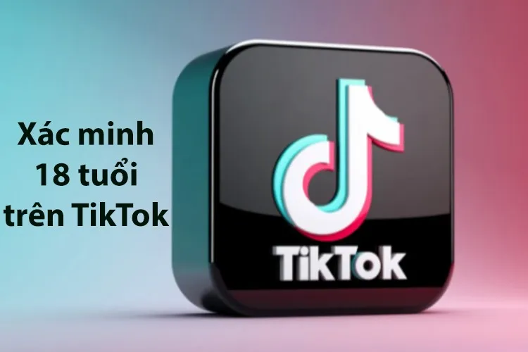 Xác minh 18 tuổi trên TikTok để làm gì? Hướng dẫn các bước xác minh đơn giản